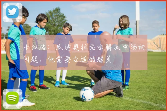 卡拉格：瓜迪奥拉无法解决中场的问题，他需要合适的球员