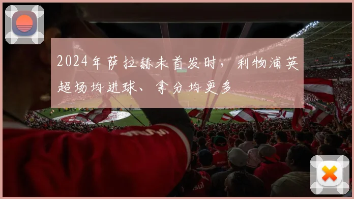 2024年萨拉赫未首发时，利物浦英超场均进球、拿分均更多
