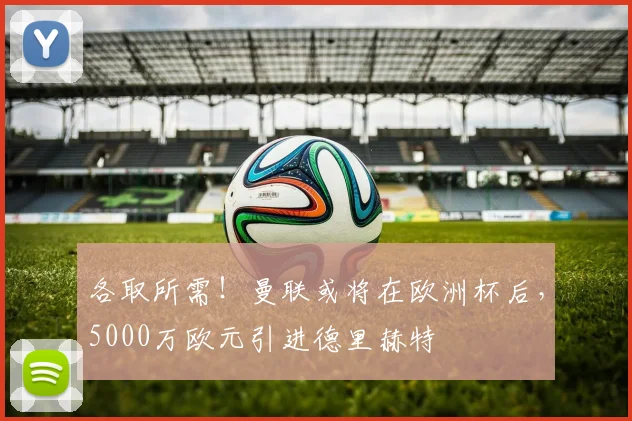 各取所需！曼联或将在欧洲杯后，5000万欧元引进德里赫特