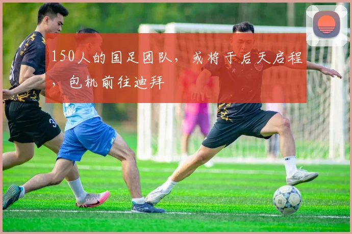 150人的国足团队，或将于后天启程，包机前往迪拜