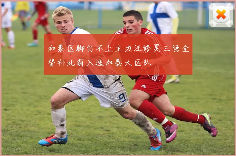 加泰区脚打不上主力汪修昊三场全替补此前入选加泰大区队
