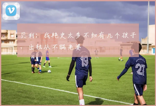 贝利：我艳史太多不知有几个孩子，出轨从不瞒老婆