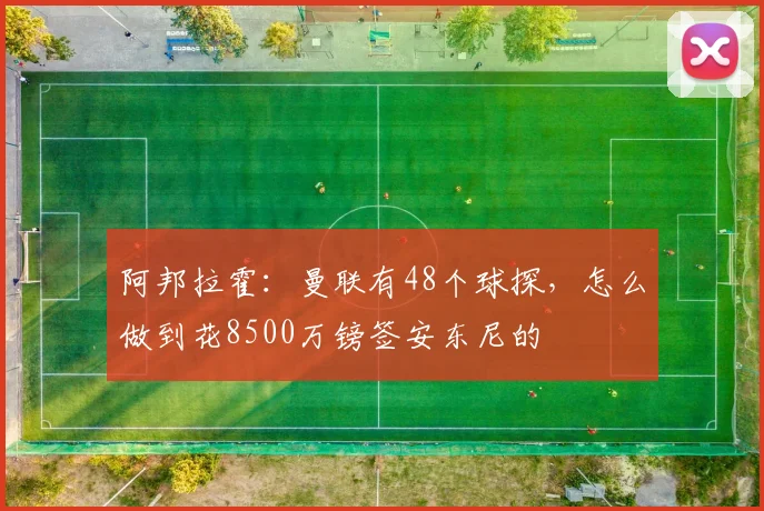 阿邦拉霍：曼联有48个球探，怎么做到花8500万镑签安东尼的