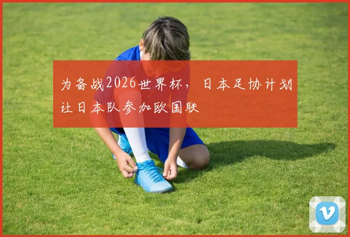 为备战2026世界杯，日本足协计划让日本队参加欧国联