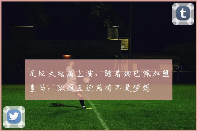 足坛大结局上演，随着姆巴佩加盟皇马，欧冠五连或将不是梦想