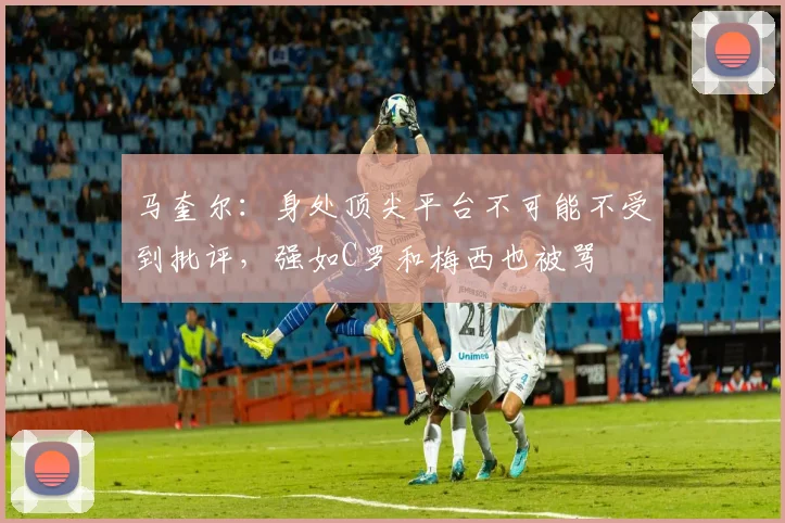 马奎尔：身处顶尖平台不可能不受到批评，强如C罗和梅西也被骂