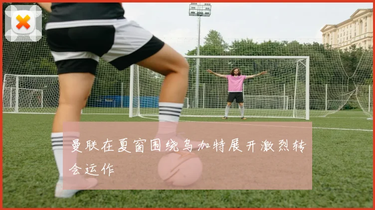 曼联在夏窗围绕乌加特展开激烈转会运作