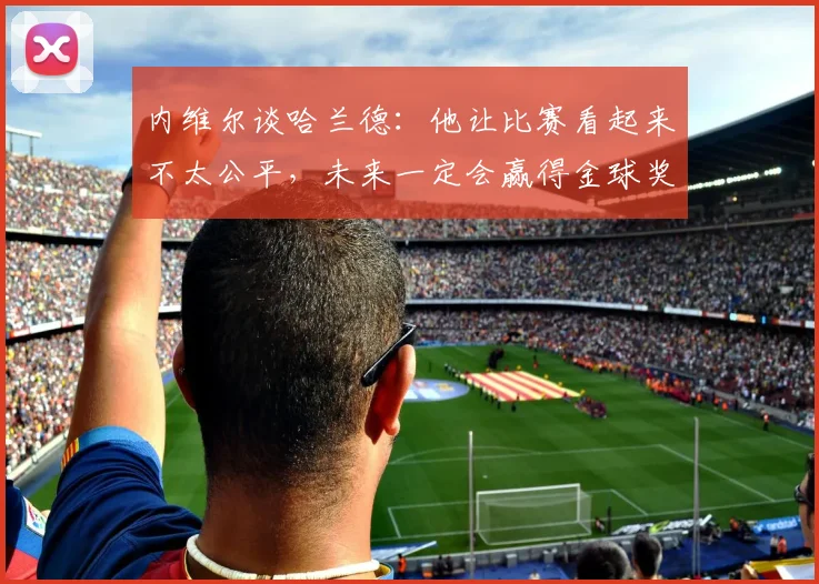内维尔谈哈兰德：他让比赛看起来不太公平，未来一定会赢得金球奖