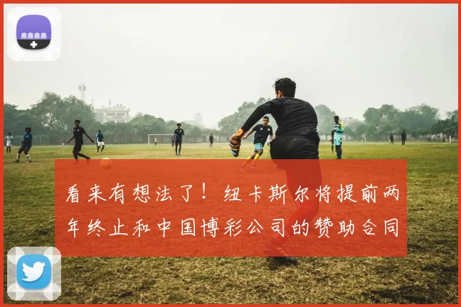 看来有想法了！纽卡斯尔将提前两年终止和中国博彩公司的赞助合同