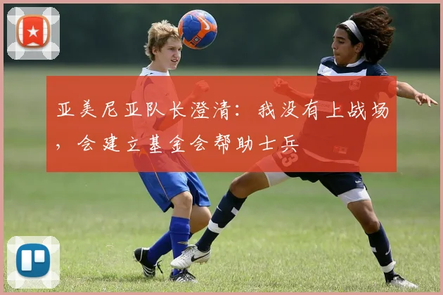 亚美尼亚队长澄清：我没有上战场，会建立基金会帮助士兵