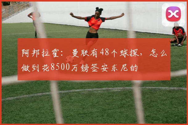 阿邦拉霍：曼联有48个球探，怎么做到花8500万镑签安东尼的