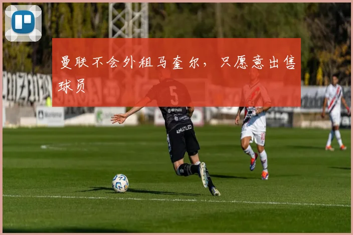 曼联不会外租马奎尔，只愿意出售球员