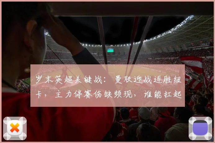 岁末英超关键战：曼联迎战连胜纽卡，主力停赛伤缺频现，谁能扛起队长重任？