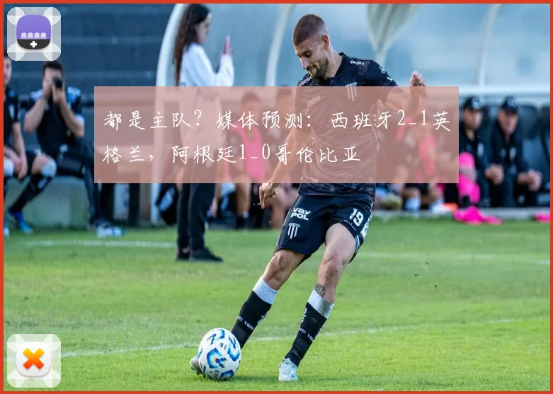 都是主队？媒体预测：西班牙2_1英格兰，阿根廷1_0哥伦比亚