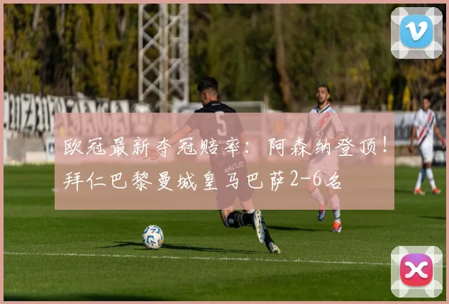 欧冠最新夺冠赔率：阿森纳登顶！拜仁巴黎曼城皇马巴萨2-6名
