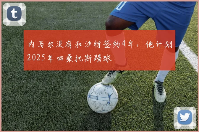 内马尔没有和沙特签约4年，他计划2025年回桑托斯踢球