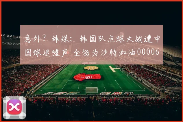 意外？韩媒：韩国队点球大战遭中国球迷嘘声 全场为沙特加油0000644