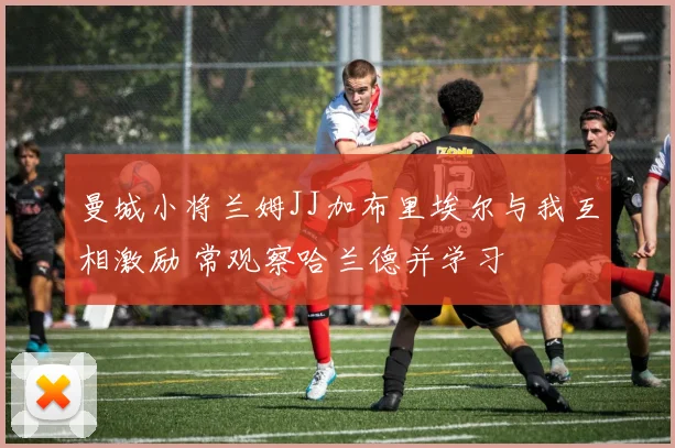 曼城小将兰姆JJ加布里埃尔与我互相激励 常观察哈兰德并学习