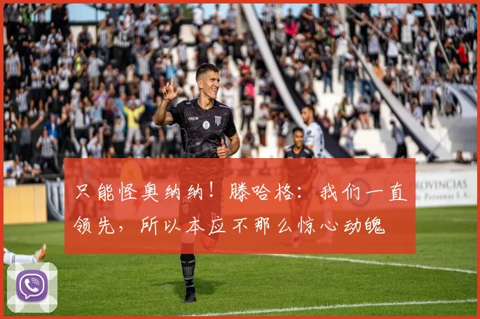 只能怪奥纳纳！滕哈格：我们一直领先，所以本应不那么惊心动魄