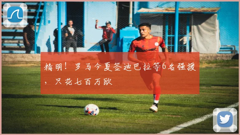 精明！罗马今夏签迪巴拉等6名强援，只花七百万欧