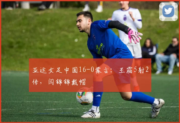亚运女足中国16-0蒙古：王霜5射2传，闫锦锦戴帽