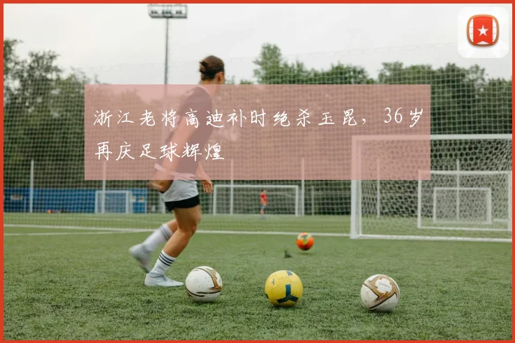 浙江老将高迪补时绝杀玉昆，36岁再庆足球辉煌