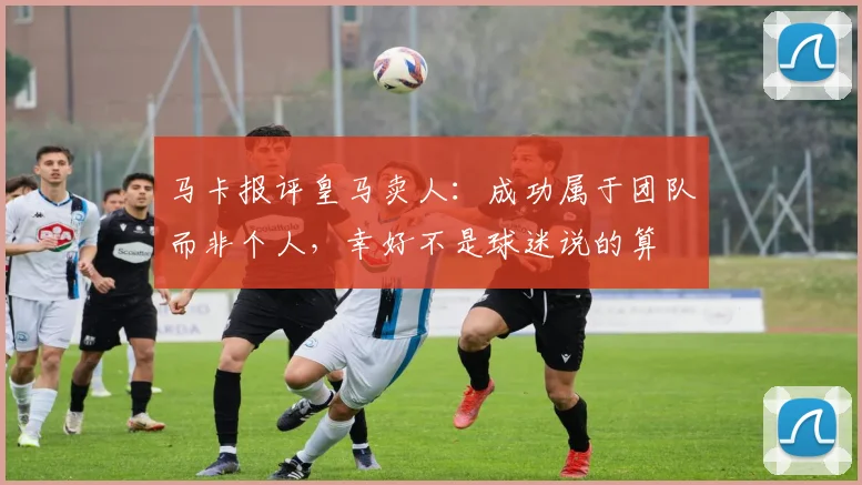 马卡报评皇马卖人：成功属于团队而非个人，幸好不是球迷说的算