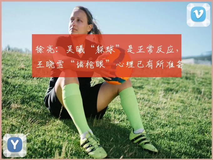 徐亮：吴曦“躲球”是正常反应，王晓雪“堵枪眼”心理已有所准备