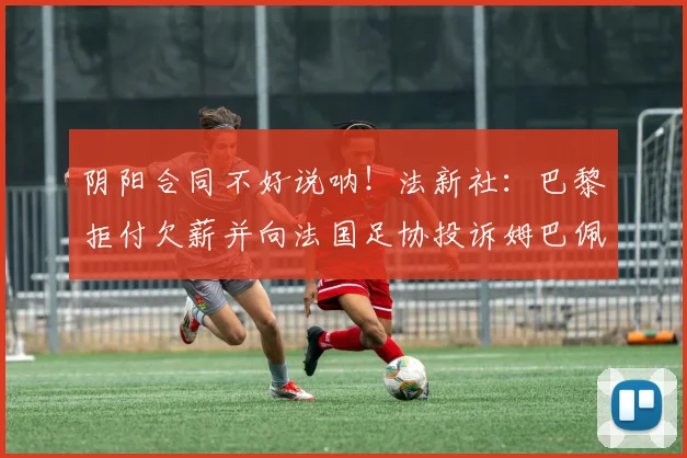 阴阳合同不好说呐！法新社：巴黎拒付欠薪并向法国足协投诉姆巴佩