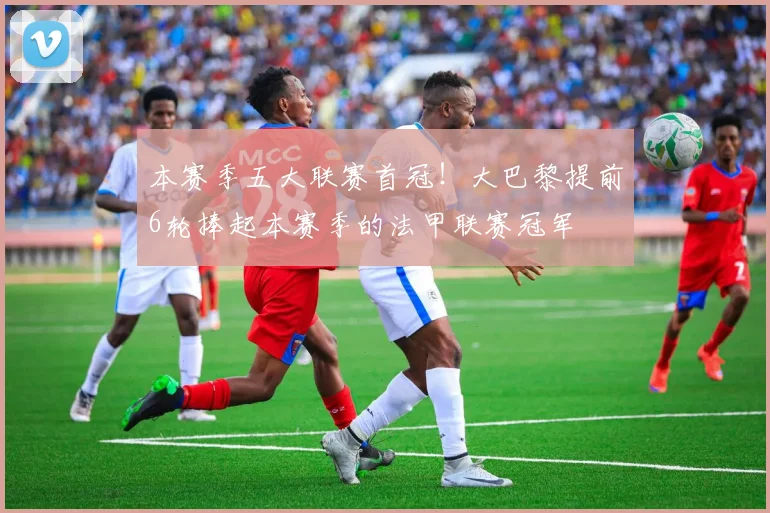 本赛季五大联赛首冠！大巴黎提前6轮捧起本赛季的法甲联赛冠军