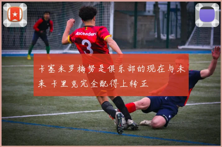 卡塞米罗梅努是俱乐部的现在与未来 卡里克完全配得上转正
