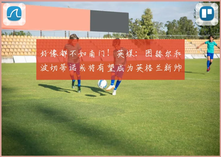 好像都不如南门！英媒：图赫尔和波切蒂诺或将有望成为英格兰新帅