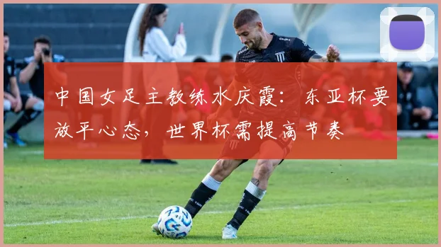 中国女足主教练水庆霞：东亚杯要放平心态，世界杯需提高节奏