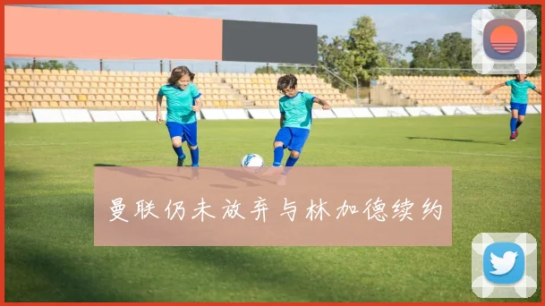 曼联仍未放弃与林加德续约
