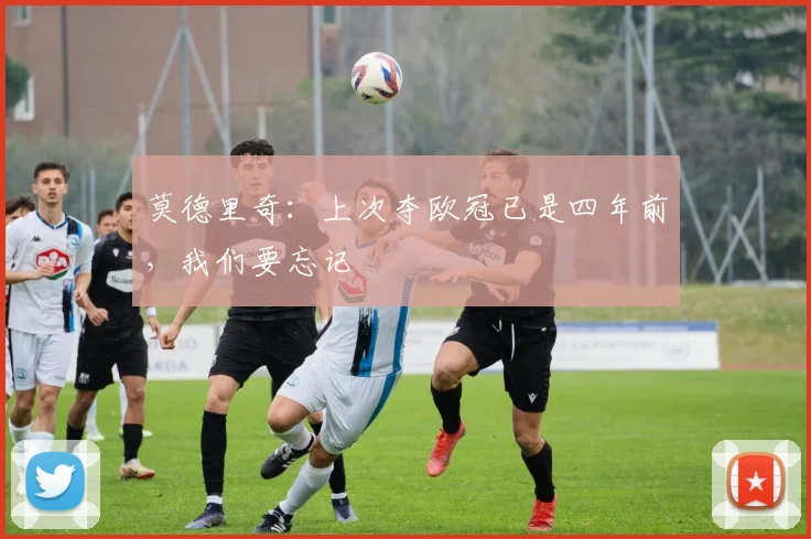 莫德里奇：上次夺欧冠已是四年前，我们要忘记