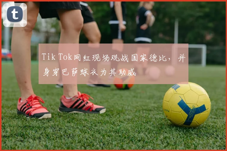 Tik Tok网红现场观战国家德比，并身穿巴萨球衣为其助威