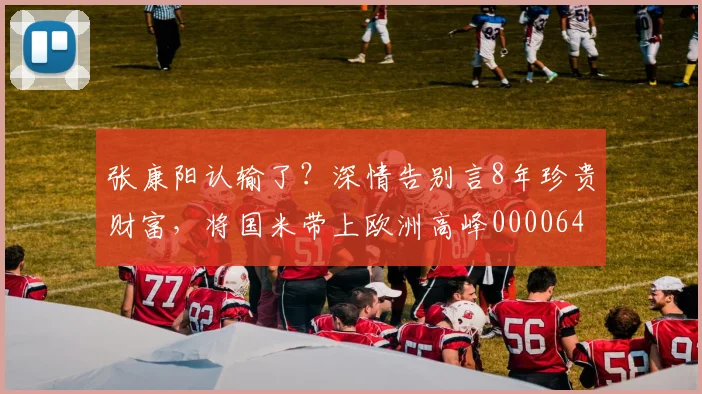 张康阳认输了？深情告别言8年珍贵财富，将国米带上欧洲高峰0000644